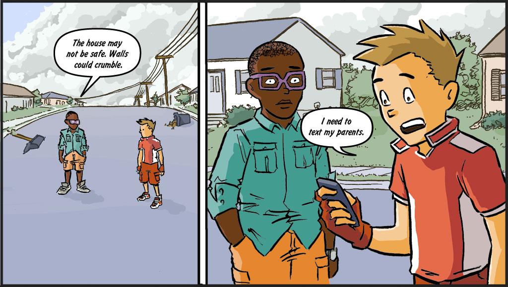 On the left, Blaze and Sonny are standing in the middle of the street. There is debris on the ground from the fallen garbage cans and mailboxes. On the right, Sonny and Blaze are talking while Sonny is texting on his phone. BLAZE: The house may not be safe. Walls could crumble. SONNY: We need to text our parents... let them know we're okay.