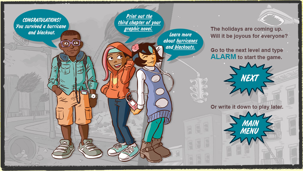 The holidays are coming up. Will it be joyous for everyone? Go to the next level and type ALARM to start the game. Or write it down to play later. RAY: Congratulations! You survived a hurricane and blackout.